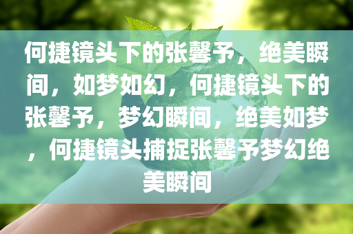 何捷镜头下的张馨予，绝美瞬间，如梦如幻，何捷镜头下的张馨予，梦幻瞬间，绝美如梦，何捷镜头捕捉张馨予梦幻绝美瞬间