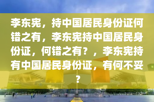 李东宪，持中国居民身份证何错之有，李东宪持中国居民身份证，何错之有？，李东宪持有中国居民身份证，有何不妥？