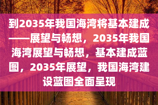 到2035年我国海湾将基本建成——展望与畅想，2035年我国海湾展望与畅想，基本建成蓝图，2035年展望，我国海湾建设蓝图全面呈现