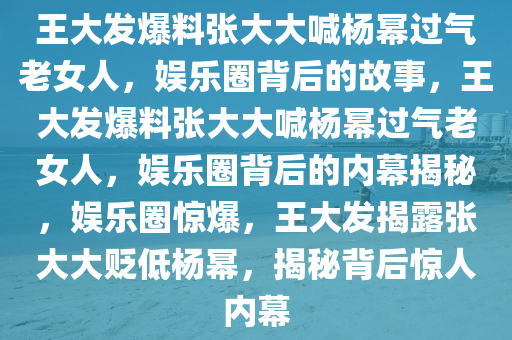 王大发爆料张大大喊杨幂过气老女人，娱乐圈背后的故事，王大发爆料张大大喊杨幂过气老女人，娱乐圈背后的内幕揭秘，娱乐圈惊爆，王大发揭露张大大贬低杨幂，揭秘背后惊人内幕