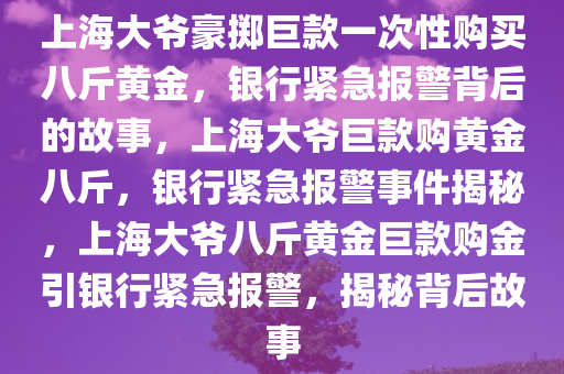 上海大爷豪掷巨款一次性购买八斤黄金，银行紧急报警背后的故事，上海大爷巨款购黄金八斤，银行紧急报警事件揭秘，上海大爷八斤黄金巨款购金引银行紧急报警，揭秘背后故事