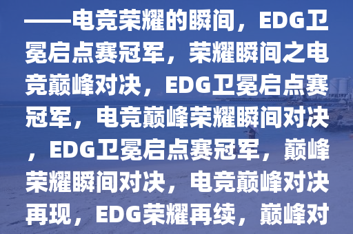 EDG击败TE，卫冕启点赛冠军——电竞荣耀的瞬间，EDG卫冕启点赛冠军，荣耀瞬间之电竞巅峰对决，EDG卫冕启点赛冠军，电竞巅峰荣耀瞬间对决，EDG卫冕启点赛冠军，巅峰荣耀瞬间对决，电竞巅峰对决再现，EDG荣耀再续，巅峰对决卫冕启点赛冠军