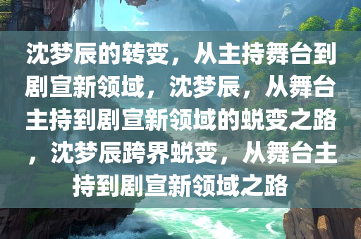 沈梦辰的转变，从主持舞台到剧宣新领域，沈梦辰，从舞台主持到剧宣新领域的蜕变之路，沈梦辰跨界蜕变，从舞台主持到剧宣新领域之路