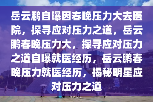 岳云鹏自曝因春晚压力大去医院，探寻应对压力之道，岳云鹏春晚压力大，探寻应对压力之道自曝就医经历，岳云鹏春晚压力就医经历，揭秘明星应对压力之道