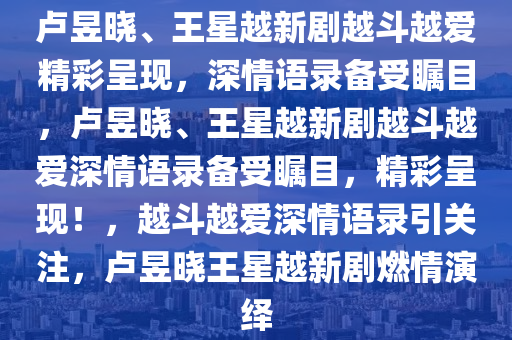 卢昱晓、王星越新剧越斗越爱精彩呈现，深情语录备受瞩目，卢昱晓、王星越新剧越斗越爱深情语录备受瞩目，精彩呈现！，越斗越爱深情语录引关注，卢昱晓王星越新剧燃情演绎