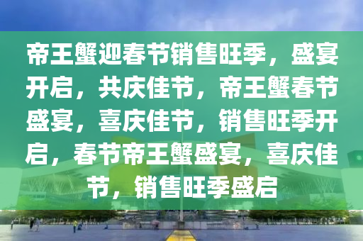 帝王蟹迎春节销售旺季，盛宴开启，共庆佳节，帝王蟹春节盛宴，喜庆佳节，销售旺季开启，春节帝王蟹盛宴，喜庆佳节，销售旺季盛启