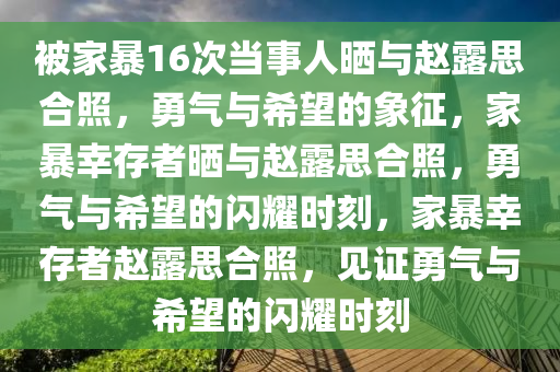 被家暴16次当事人晒与赵露思合照，勇气与希望的象征，家暴幸存者晒与赵露思合照，勇气与希望的闪耀时刻，家暴幸存者赵露思合照，见证勇气与希望的闪耀时刻