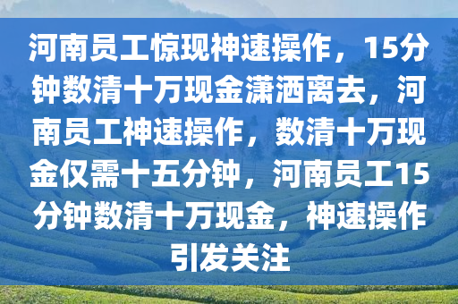 河南员工惊现神速操作，15分钟数清十万现金潇洒离去，河南员工神速操作，数清十万现金仅需十五分钟，河南员工15分钟数清十万现金，神速操作引发关注