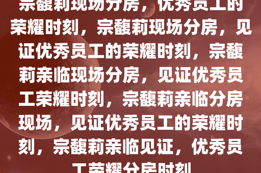 宗馥莉现场分房，优秀员工的荣耀时刻，宗馥莉现场分房，见证优秀员工的荣耀时刻，宗馥莉亲临现场分房，见证优秀员工荣耀时刻，宗馥莉亲临分房现场，见证优秀员工的荣耀时刻，宗馥莉亲临见证，优秀员工荣耀分房时刻