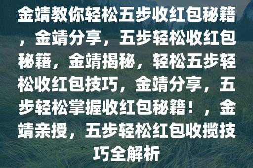 金靖教你轻松五步收红包秘籍，金靖分享，五步轻松收红包秘籍，金靖揭秘，轻松五步轻松收红包技巧，金靖分享，五步轻松掌握收红包秘籍！，金靖亲授，五步轻松红包收揽技巧全解析