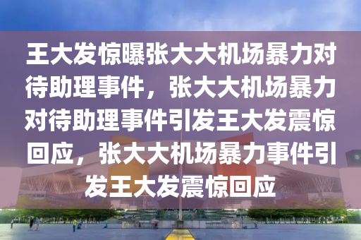 王大发惊曝张大大机场暴力对待助理事件，张大大机场暴力对待助理事件引发王大发震惊回应，张大大机场暴力事件引发王大发震惊回应