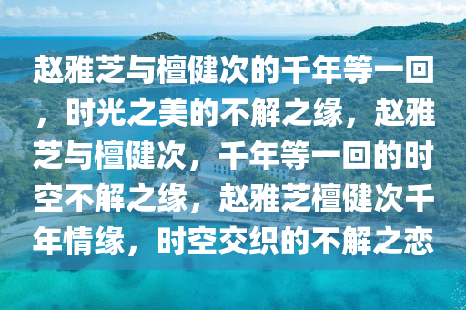 赵雅芝与檀健次的千年等一回，时光之美的不解之缘，赵雅芝与檀健次，千年等一回的时空不解之缘，赵雅芝檀健次千年情缘，时空交织的不解之恋