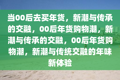 当00后去买年货，新潮与传承的交融，00后年货购物潮，新潮与传承的交融，00后年货购物潮，新潮与传统交融的年味新体验