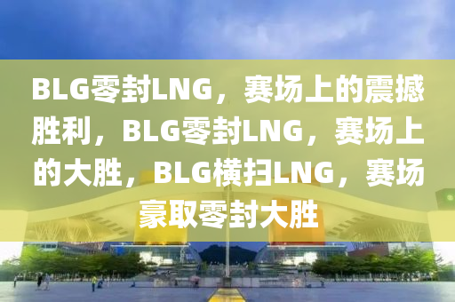 BLG零封LNG，赛场上的震撼胜利，BLG零封LNG，赛场上的大胜，BLG横扫LNG，赛场豪取零封大胜