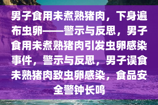 男子食用未煮熟猪肉，下身遍布虫卵——警示与反思，男子食用未煮熟猪肉引发虫卵感染事件，警示与反思，男子误食未熟猪肉致虫卵感染，食品安全警钟长鸣