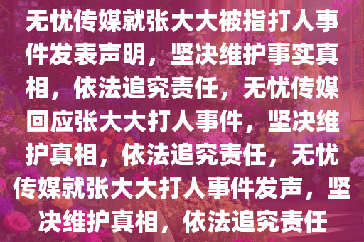 无忧传媒就张大大被指打人事件发表声明，坚决维护事实真相，依法追究责任，无忧传媒回应张大大打人事件，坚决维护真相，依法追究责任，无忧传媒就张大大打人事件发声，坚决维护真相，依法追究责任