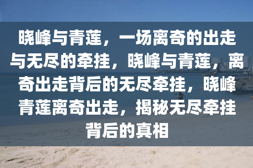 晓峰与青莲，一场离奇的出走与无尽的牵挂，晓峰与青莲，离奇出走背后的无尽牵挂，晓峰青莲离奇出走，揭秘无尽牵挂背后的真相