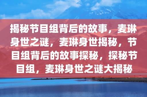 揭秘节目组背后的故事，麦琳身世之谜，麦琳身世揭秘，节目组背后的故事探秘，探秘节目组，麦琳身世之谜大揭秘