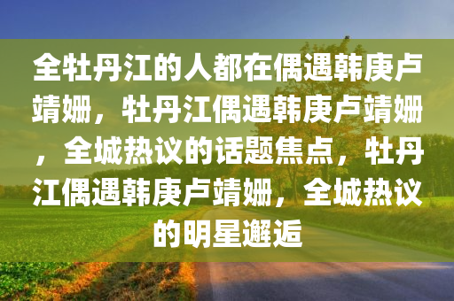 全牡丹江的人都在偶遇韩庚卢靖姗，牡丹江偶遇韩庚卢靖姗，全城热议的话题焦点，牡丹江偶遇韩庚卢靖姗，全城热议的明星邂逅