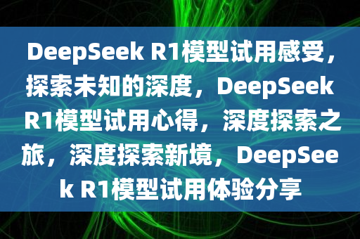 DeepSeek R1模型试用感受，探索未知的深度，DeepSeek R1模型试用心得，深度探索之旅，深度探索新境，DeepSeek R1模型试用体验分享