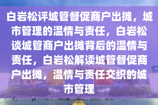 白岩松评城管督促商户出摊，城市管理的温情与责任，白岩松谈城管商户出摊背后的温情与责任，白岩松解读城管督促商户出摊，温情与责任交织的城市管理