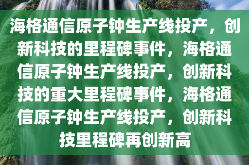 海格通信原子钟生产线投产，创新科技的里程碑事件，海格通信原子钟生产线投产，创新科技的重大里程碑事件，海格通信原子钟生产线投产，创新科技里程碑再创新高