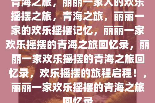 青海之旅，丽丽一家人的欢乐摇摆之旅，青海之旅，丽丽一家的欢乐摇摆记忆，丽丽一家欢乐摇摆的青海之旅回忆录，丽丽一家欢乐摇摆的青海之旅回忆录，欢乐摇摆的旅程启程！，丽丽一家欢乐摇摆的青海之旅回忆录