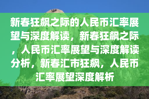 新春狂飙之际的人民币汇率展望与深度解读，新春狂飙之际，人民币汇率展望与深度解读分析，新春汇市狂飙，人民币汇率展望深度解析