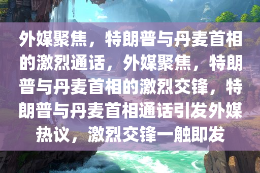 外媒聚焦，特朗普与丹麦首相的激烈通话，外媒聚焦，特朗普与丹麦首相的激烈交锋，特朗普与丹麦首相通话引发外媒热议，激烈交锋一触即发