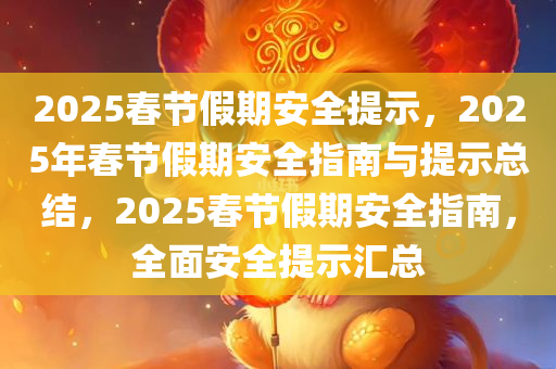 2025春节假期安全提示，2025年春节假期安全指南与提示总结，2025春节假期安全指南，全面安全提示汇总