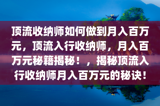 顶流收纳师如何做到月入百万元，顶流入行收纳师，月入百万元秘籍揭秘！，揭秘顶流入行收纳师月入百万元的秘诀！