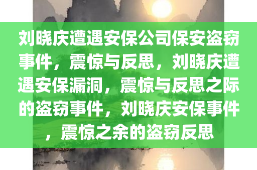 刘晓庆遭遇安保公司保安盗窃事件，震惊与反思，刘晓庆遭遇安保漏洞，震惊与反思之际的盗窃事件，刘晓庆安保事件，震惊之余的盗窃反思