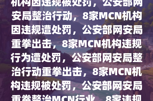 公安部网安局出手，8家MCN机构因违规被处罚，公安部网安局整治行动，8家MCN机构因违规遭处罚，公安部网安局重拳出击，8家MCN机构违规行为遭处罚，公安部网安局整治行动重拳出击，8家MCN机构违规被处罚，公安部网安局重拳整治MCN行业，8家违规机构被处罚