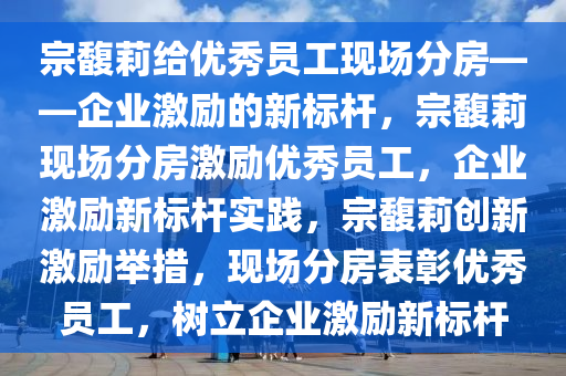 宗馥莉给优秀员工现场分房——企业激励的新标杆，宗馥莉现场分房激励优秀员工，企业激励新标杆实践，宗馥莉创新激励举措，现场分房表彰优秀员工，树立企业激励新标杆