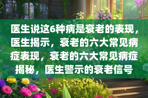 医生说这6种病是衰老的表现，医生揭示，衰老的六大常见病症表现，衰老的六大常见病症揭秘，医生警示的衰老信号