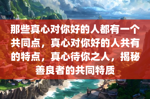 那些真心对你好的人都有一个共同点，真心对你好的人共有的特点，真心待你之人，揭秘善良者的共同特质