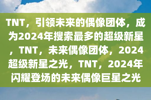 TNT，引领未来的偶像团体，成为2024年搜索最多的超级新星，TNT，未来偶像团体，2024超级新星之光，TNT，2024年闪耀登场的未来偶像巨星之光