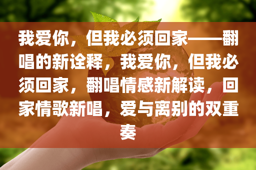 我爱你，但我必须回家——翻唱的新诠释，我爱你，但我必须回家，翻唱情感新解读，回家情歌新唱，爱与离别的双重奏