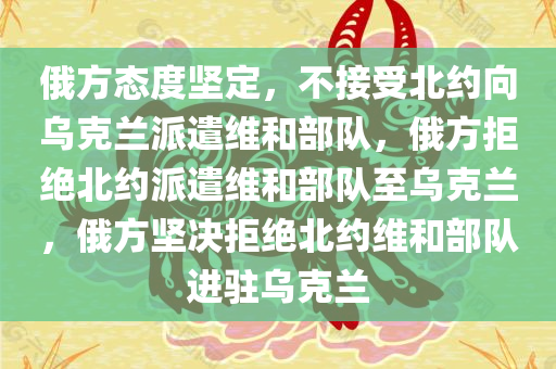 俄方态度坚定，不接受北约向乌克兰派遣维和部队，俄方拒绝北约派遣维和部队至乌克兰，俄方坚决拒绝北约维和部队进驻乌克兰