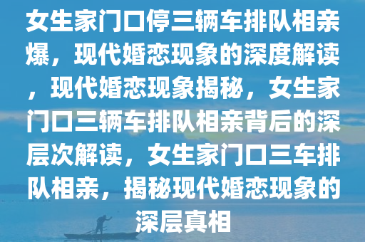 女生家门口停三辆车排队相亲爆，现代婚恋现象的深度解读，现代婚恋现象揭秘，女生家门口三辆车排队相亲背后的深层次解读，女生家门口三车排队相亲，揭秘现代婚恋现象的深层真相