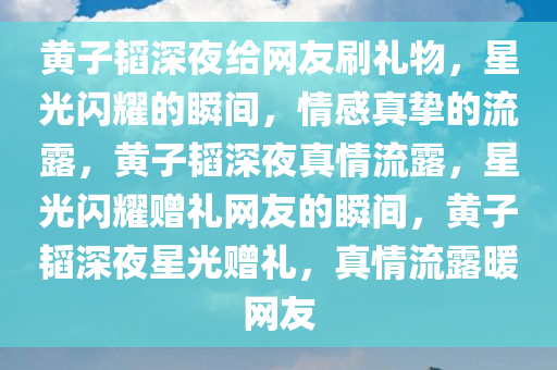 黄子韬深夜给网友刷礼物，星光闪耀的瞬间，情感真挚的流露，黄子韬深夜真情流露，星光闪耀赠礼网友的瞬间，黄子韬深夜星光赠礼，真情流露暖网友