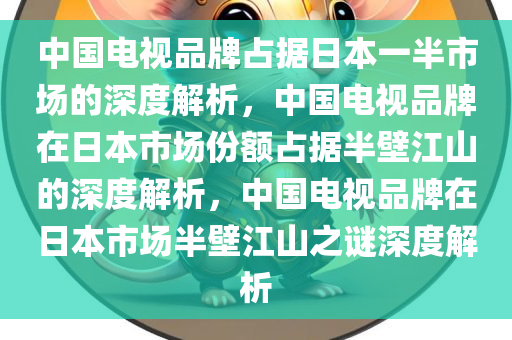 中国电视品牌占据日本一半市场的深度解析，中国电视品牌在日本市场份额占据半壁江山的深度解析，中国电视品牌在日本市场半壁江山之谜深度解析