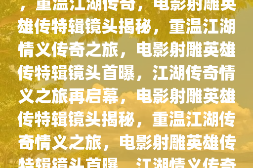 电影射雕英雄传公布特辑镜头，重温江湖传奇，电影射雕英雄传特辑镜头揭秘，重温江湖情义传奇之旅，电影射雕英雄传特辑镜头首曝，江湖传奇情义之旅再启幕，电影射雕英雄传特辑镜头揭秘，重温江湖传奇情义之旅，电影射雕英雄传特辑镜头首曝，江湖情义传奇再续篇章