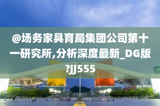 @场务家具育局集团公司第十一研究所,分析深度最新_DG版?JJ555