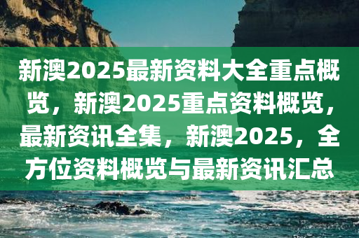 新澳2025最新资料大全重点概览，新澳2025重点资料概览，最新资讯全集，新澳2025，全方位资料概览与最新资讯汇总