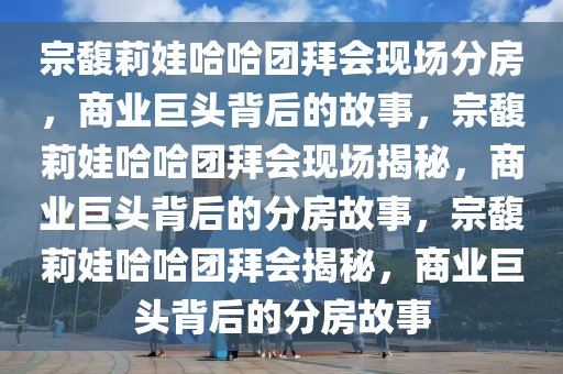 宗馥莉娃哈哈团拜会现场分房，商业巨头背后的故事，宗馥莉娃哈哈团拜会现场揭秘，商业巨头背后的分房故事，宗馥莉娃哈哈团拜会揭秘，商业巨头背后的分房故事