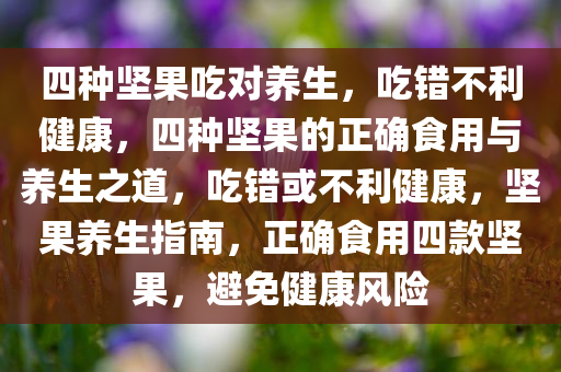 四种坚果吃对养生，吃错不利健康，四种坚果的正确食用与养生之道，吃错或不利健康，坚果养生指南，正确食用四款坚果，避免健康风险