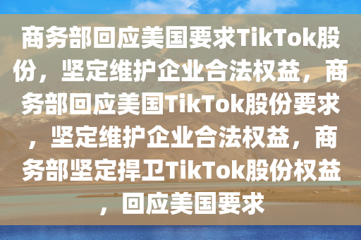 商务部回应美国要求TikTok股份，坚定维护企业合法权益，商务部回应美国TikTok股份要求，坚定维护企业合法权益，商务部坚定捍卫TikTok股份权益，回应美国要求