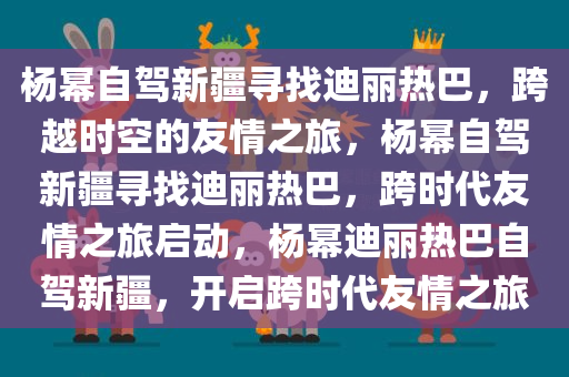 杨幂自驾新疆寻找迪丽热巴，跨越时空的友情之旅，杨幂自驾新疆寻找迪丽热巴，跨时代友情之旅启动，杨幂迪丽热巴自驾新疆，开启跨时代友情之旅