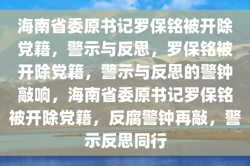 海南省委原书记罗保铭被开除党籍，警示与反思，罗保铭被开除党籍，警示与反思的警钟敲响，海南省委原书记罗保铭被开除党籍，反腐警钟再敲，警示反思同行